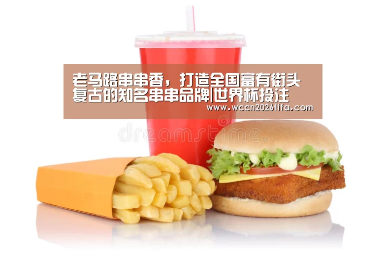 老马路串串香,打造全国富有街头复古的知名串串品牌|世界杯投注(图3) 世界杯投注